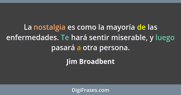 La nostalgia es como la mayoría de las enfermedades. Te hará sentir miserable, y luego pasará a otra persona.... - Jim Broadbent