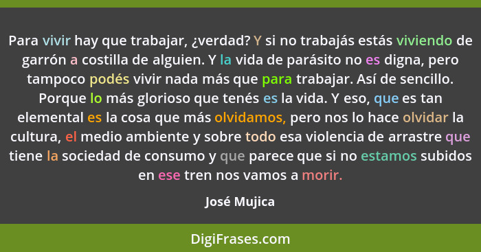 Para vivir hay que trabajar, ¿verdad? Y si no trabajás estás viviendo de garrón a costilla de alguien. Y la vida de parásito no es digna... - José Mujica