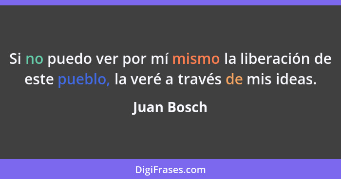 Si no puedo ver por mí mismo la liberación de este pueblo, la veré a través de mis ideas.... - Juan Bosch