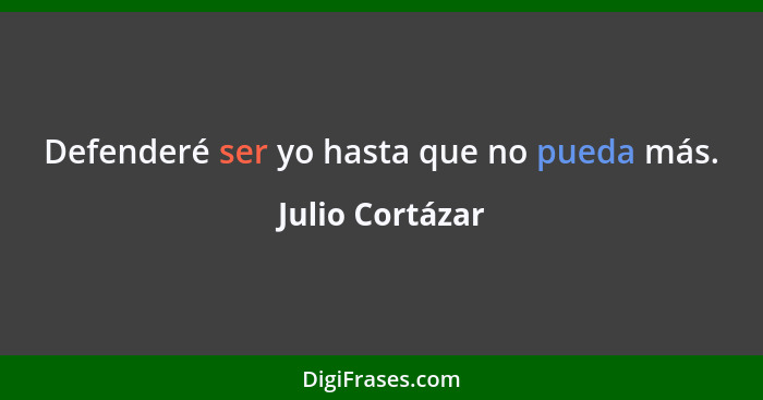 Defenderé ser yo hasta que no pueda más.... - Julio Cortázar