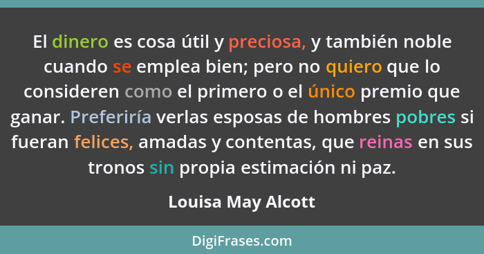 El dinero es cosa útil y preciosa, y también noble cuando se emplea bien; pero no quiero que lo consideren como el primero o el ún... - Louisa May Alcott