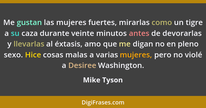 Me gustan las mujeres fuertes, mirarlas como un tigre a su caza durante veinte minutos antes de devorarlas y llevarlas al éxtasis, amo qu... - Mike Tyson