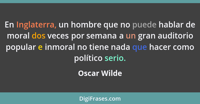 En Inglaterra, un hombre que no puede hablar de moral dos veces por semana a un gran auditorio popular e inmoral no tiene nada que hacer... - Oscar Wilde