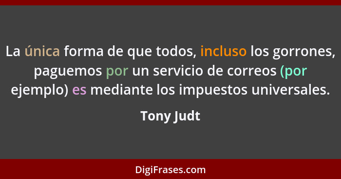 La única forma de que todos, incluso los gorrones, paguemos por un servicio de correos (por ejemplo) es mediante los impuestos universales... - Tony Judt