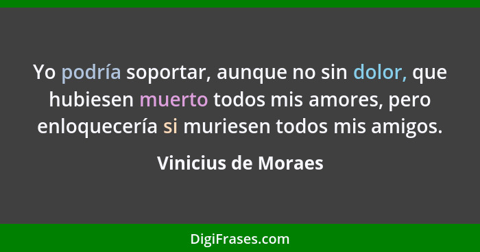 Yo podría soportar, aunque no sin dolor, que hubiesen muerto todos mis amores, pero enloquecería si muriesen todos mis amigos.... - Vinicius de Moraes