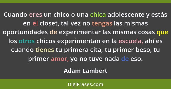 Cuando eres un chico o una chica adolescente y estás en el closet, tal vez no tengas las mismas oportunidades de experimentar las misma... - Adam Lambert