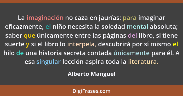 La imaginación no caza en jaurías: para imaginar eficazmente, el niño necesita la soledad mental absoluta; saber que únicamente entr... - Alberto Manguel