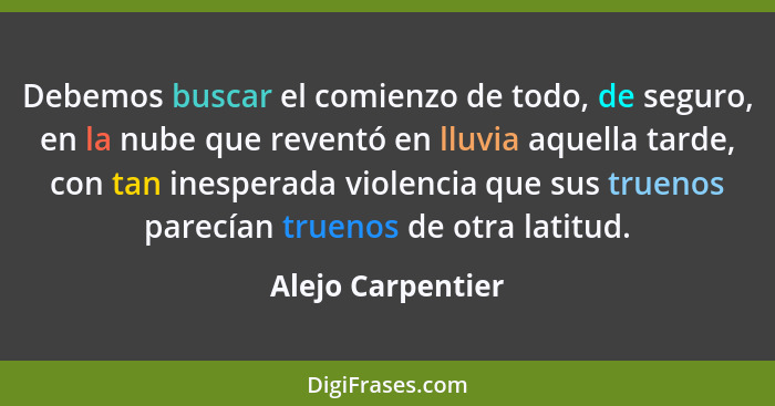 Debemos buscar el comienzo de todo, de seguro, en la nube que reventó en lluvia aquella tarde, con tan inesperada violencia que sus... - Alejo Carpentier