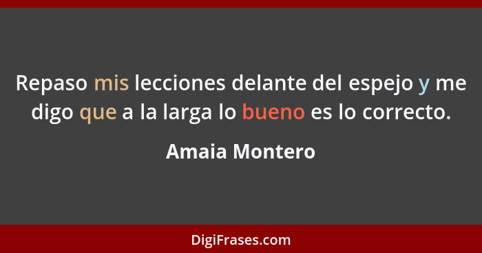 Repaso mis lecciones delante del espejo y me digo que a la larga lo bueno es lo correcto.... - Amaia Montero