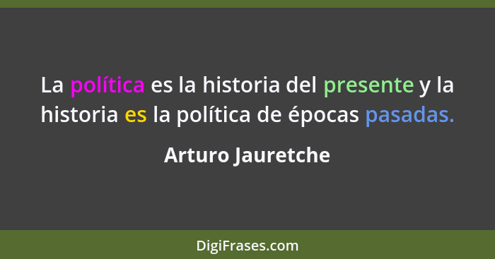 La política es la historia del presente y la historia es la política de épocas pasadas.... - Arturo Jauretche