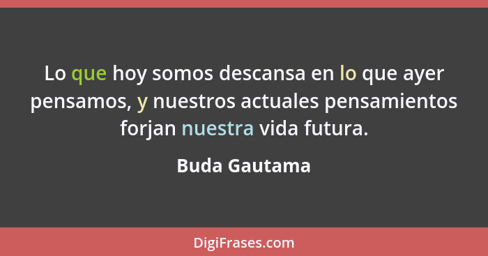 Lo que hoy somos descansa en lo que ayer pensamos, y nuestros actuales pensamientos forjan nuestra vida futura.... - Buda Gautama