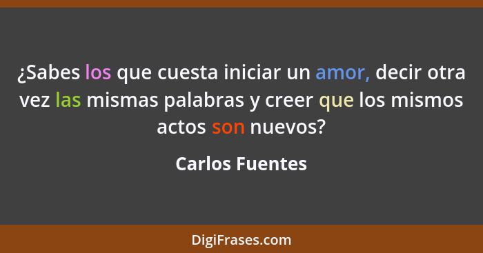 ¿Sabes los que cuesta iniciar un amor, decir otra vez las mismas palabras y creer que los mismos actos son nuevos?... - Carlos Fuentes