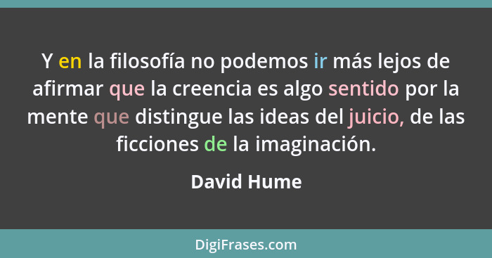 Y en la filosofía no podemos ir más lejos de afirmar que la creencia es algo sentido por la mente que distingue las ideas del juicio, de... - David Hume