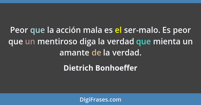 Peor que la acción mala es el ser-malo. Es peor que un mentiroso diga la verdad que mienta un amante de la verdad.... - Dietrich Bonhoeffer