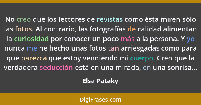 No creo que los lectores de revistas como ésta miren sólo las fotos. Al contrario, las fotografías de calidad alimentan la curiosidad po... - Elsa Pataky