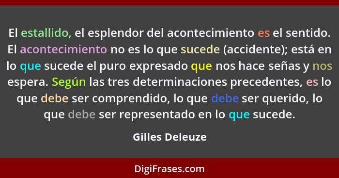 El estallido, el esplendor del acontecimiento es el sentido. El acontecimiento no es lo que sucede (accidente); está en lo que sucede... - Gilles Deleuze