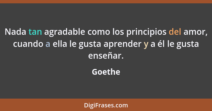 Nada tan agradable como los principios del amor, cuando a ella le gusta aprender y a él le gusta enseñar.... - Goethe