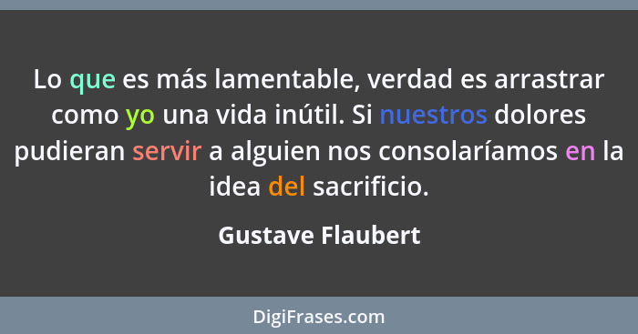 Lo que es más lamentable, verdad es arrastrar como yo una vida inútil. Si nuestros dolores pudieran servir a alguien nos consolaría... - Gustave Flaubert