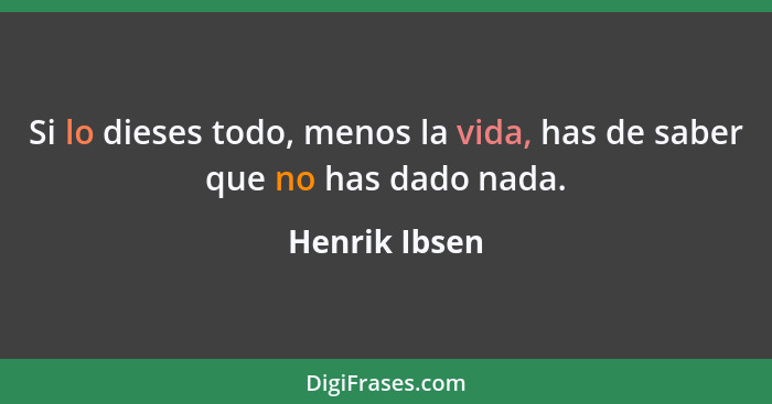 Si lo dieses todo, menos la vida, has de saber que no has dado nada.... - Henrik Ibsen