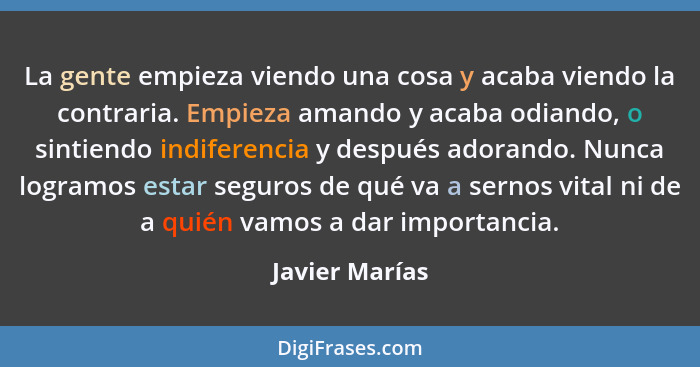 La gente empieza viendo una cosa y acaba viendo la contraria. Empieza amando y acaba odiando, o sintiendo indiferencia y después adora... - Javier Marías