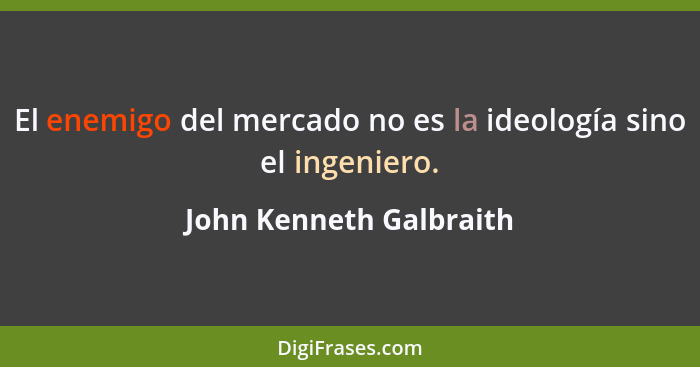 El enemigo del mercado no es la ideología sino el ingeniero.... - John Kenneth Galbraith