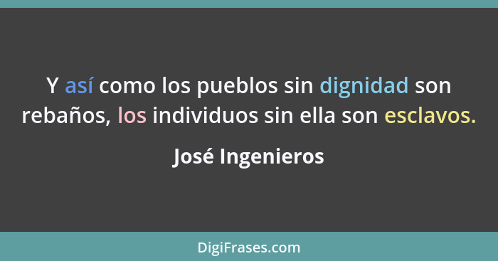 Y así como los pueblos sin dignidad son rebaños, los individuos sin ella son esclavos.... - José Ingenieros