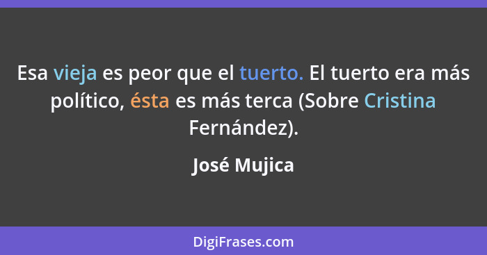 Esa vieja es peor que el tuerto. El tuerto era más político, ésta es más terca (Sobre Cristina Fernández).... - José Mujica