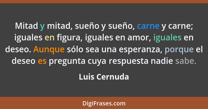 Mitad y mitad, sueño y sueño, carne y carne; iguales en figura, iguales en amor, iguales en deseo. Aunque sólo sea una esperanza, porqu... - Luis Cernuda