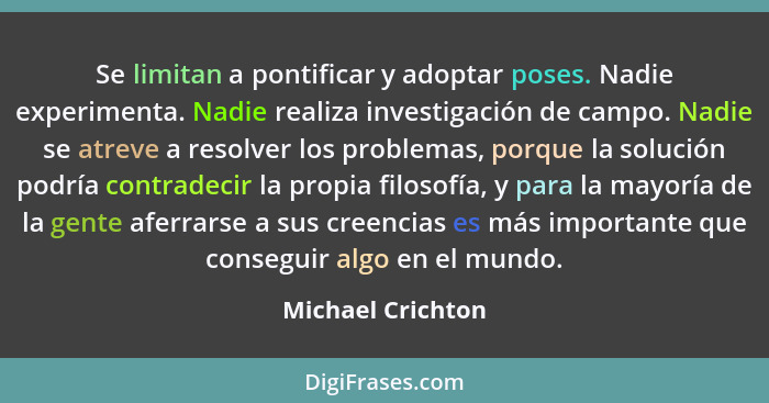 Se limitan a pontificar y adoptar poses. Nadie experimenta. Nadie realiza investigación de campo. Nadie se atreve a resolver los pr... - Michael Crichton