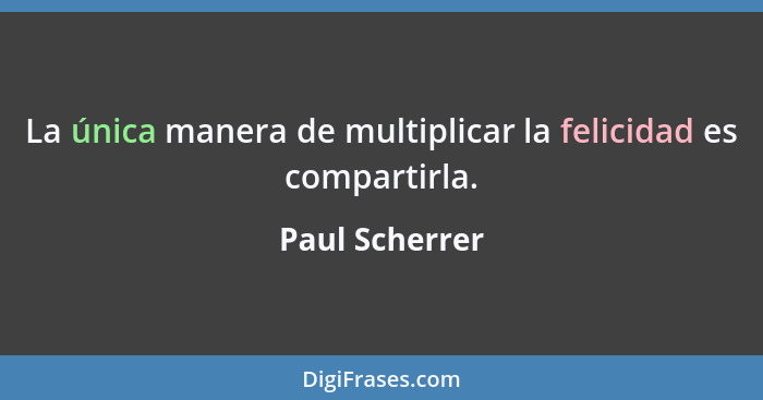 La única manera de multiplicar la felicidad es compartirla.... - Paul Scherrer