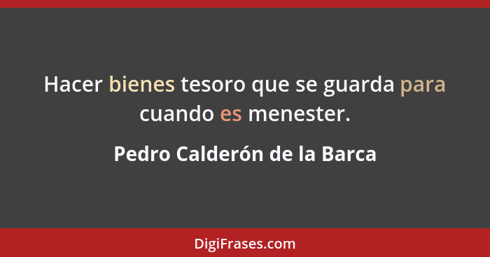 Hacer bienes tesoro que se guarda para cuando es menester.... - Pedro Calderón de la Barca