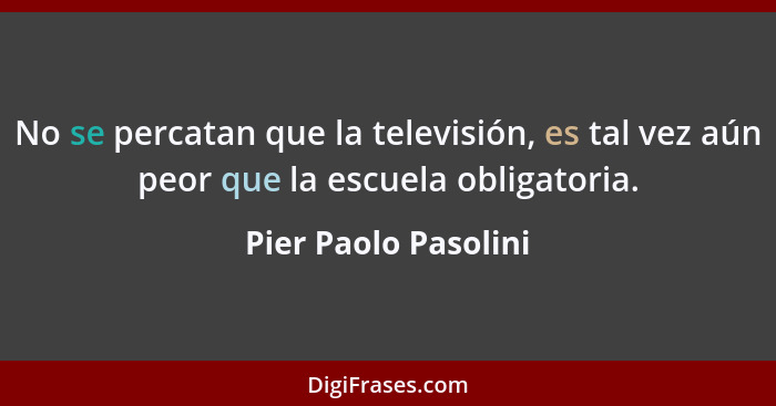 No se percatan que la televisión, es tal vez aún peor que la escuela obligatoria.... - Pier Paolo Pasolini