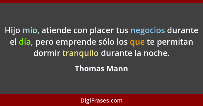 Hijo mío, atiende con placer tus negocios durante el día, pero emprende sólo los que te permitan dormir tranquilo durante la noche.... - Thomas Mann