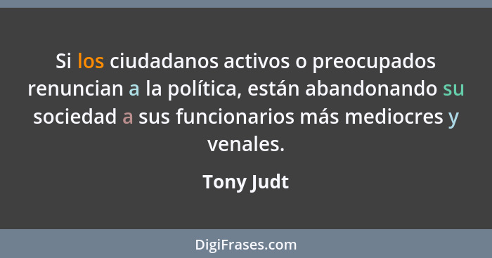 Si los ciudadanos activos o preocupados renuncian a la política, están abandonando su sociedad a sus funcionarios más mediocres y venales.... - Tony Judt