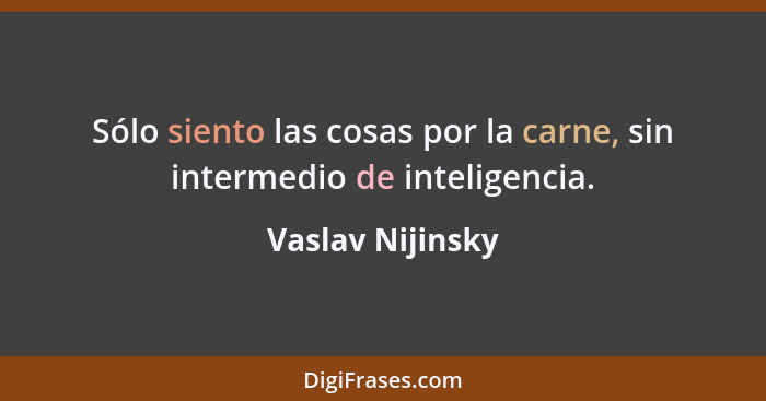 Sólo siento las cosas por la carne, sin intermedio de inteligencia.... - Vaslav Nijinsky