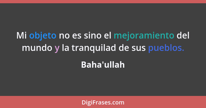 Mi objeto no es sino el mejoramiento del mundo y la tranquilad de sus pueblos.... - Baha'ullah