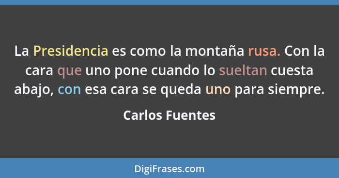 La Presidencia es como la montaña rusa. Con la cara que uno pone cuando lo sueltan cuesta abajo, con esa cara se queda uno para siemp... - Carlos Fuentes