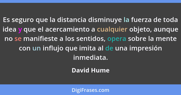 Es seguro que la distancia disminuye la fuerza de toda idea y que el acercamiento a cualquier objeto, aunque no se manifieste a los senti... - David Hume