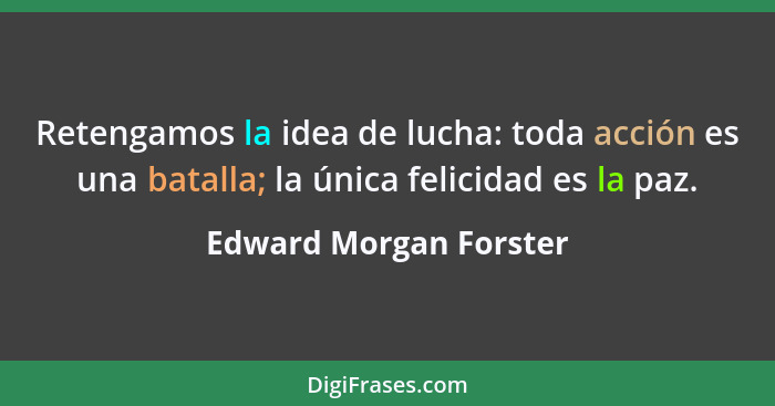 Retengamos la idea de lucha: toda acción es una batalla; la única felicidad es la paz.... - Edward Morgan Forster