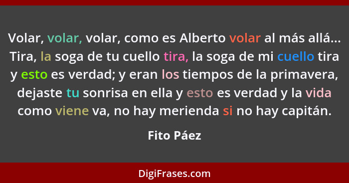 Volar, volar, volar, como es Alberto volar al más allá... Tira, la soga de tu cuello tira, la soga de mi cuello tira y esto es verdad; y e... - Fito Páez