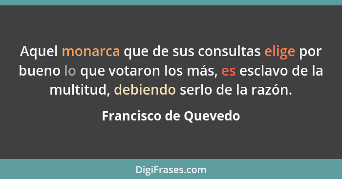 Aquel monarca que de sus consultas elige por bueno lo que votaron los más, es esclavo de la multitud, debiendo serlo de la razó... - Francisco de Quevedo