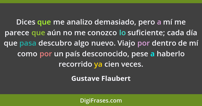 Dices que me analizo demasiado, pero a mí me parece que aún no me conozco lo suficiente; cada día que pasa descubro algo nuevo. Via... - Gustave Flaubert