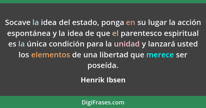 Socave la idea del estado, ponga en su lugar la acción espontánea y la idea de que el parentesco espiritual es la única condición para... - Henrik Ibsen