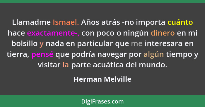 Llamadme Ismael. Años atrás -no importa cuánto hace exactamente-, con poco o ningún dinero en mi bolsillo y nada en particular que m... - Herman Melville