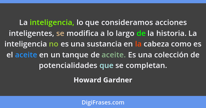 La inteligencia, lo que consideramos acciones inteligentes, se modifica a lo largo de la historia. La inteligencia no es una sustanci... - Howard Gardner