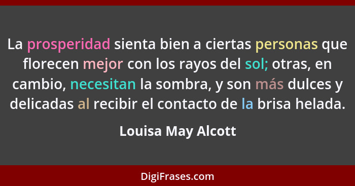 La prosperidad sienta bien a ciertas personas que florecen mejor con los rayos del sol; otras, en cambio, necesitan la sombra, y s... - Louisa May Alcott