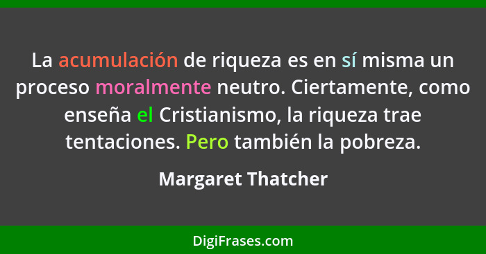 La acumulación de riqueza es en sí misma un proceso moralmente neutro. Ciertamente, como enseña el Cristianismo, la riqueza trae t... - Margaret Thatcher