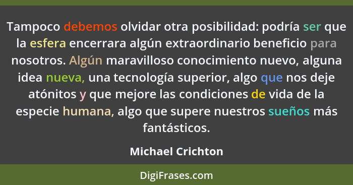 Tampoco debemos olvidar otra posibilidad: podría ser que la esfera encerrara algún extraordinario beneficio para nosotros. Algún ma... - Michael Crichton