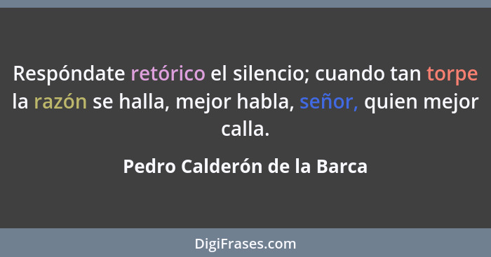Respóndate retórico el silencio; cuando tan torpe la razón se halla, mejor habla, señor, quien mejor calla.... - Pedro Calderón de la Barca
