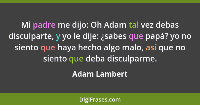 Mi padre me dijo: Oh Adam tal vez debas disculparte, y yo le dije: ¿sabes que papá? yo no siento que haya hecho algo malo, así que no s... - Adam Lambert